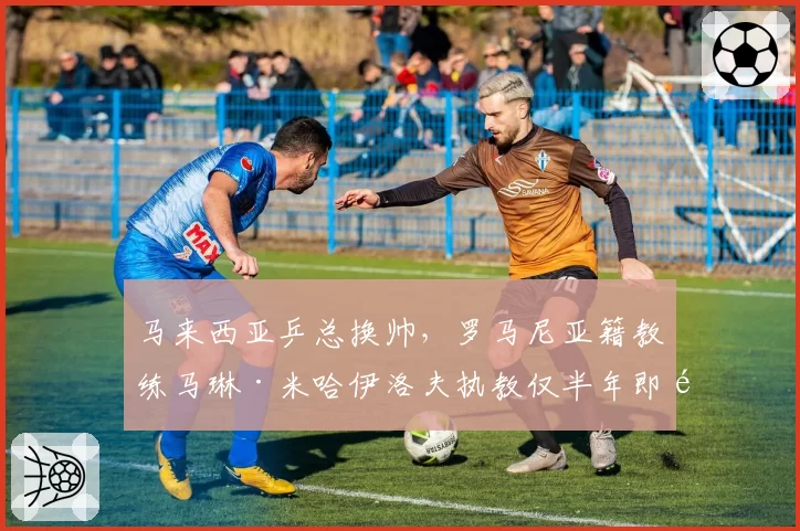 马来西亚乒总换帅，罗马尼亚籍教练马琳·米哈伊洛夫执教仅半年即遭解约