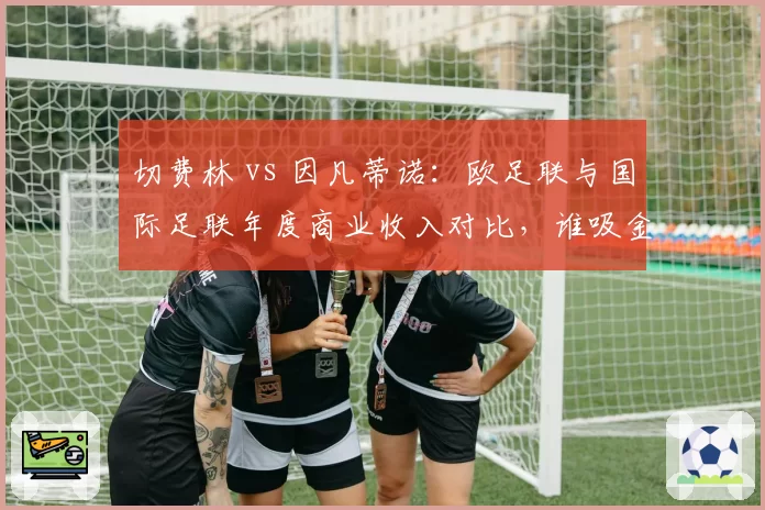切费林 vs 因凡蒂诺：欧足联与国际足联年度商业收入对比，谁吸金力更强？