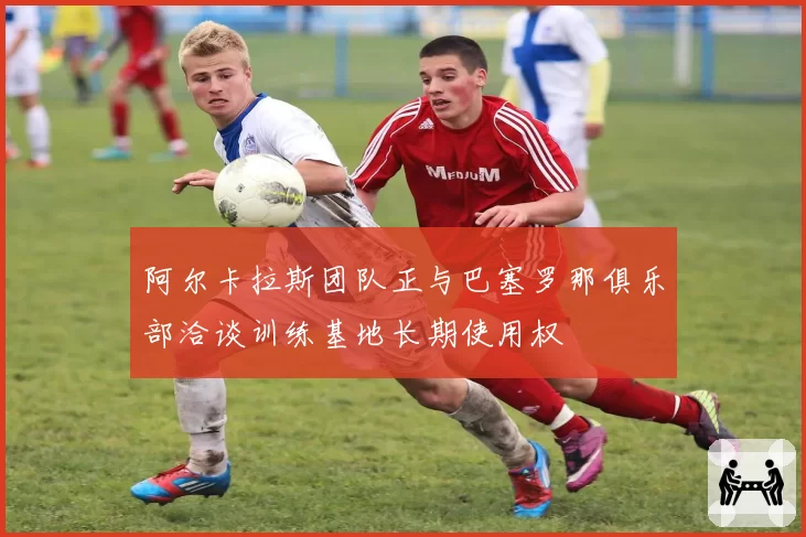 阿尔卡拉斯团队正与巴塞罗那俱乐部洽谈训练基地长期使用权