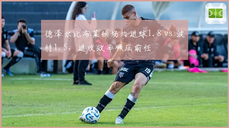 德泽尔比布莱顿场均进球1.8 vs 波特1.5，进攻效率碾压前任