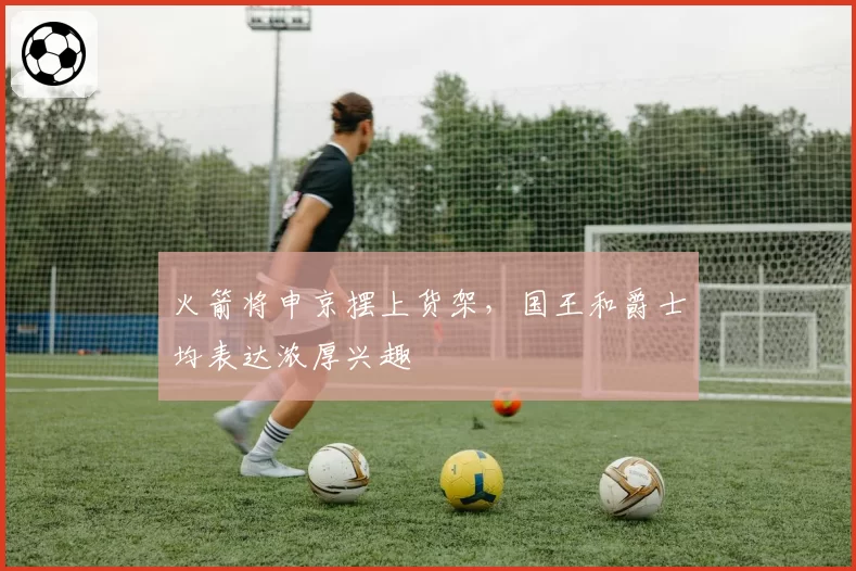 火箭将申京摆上货架，国王和爵士均表达浓厚兴趣