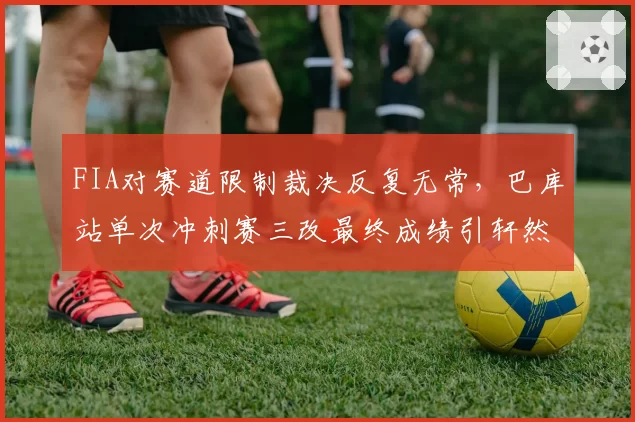 FIA对赛道限制裁决反复无常，巴库站单次冲刺赛三改最终成绩引轩然大波