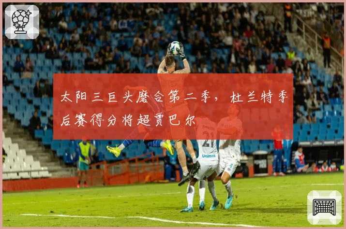 太阳三巨头磨合第二季，杜兰特季后赛得分将超贾巴尔