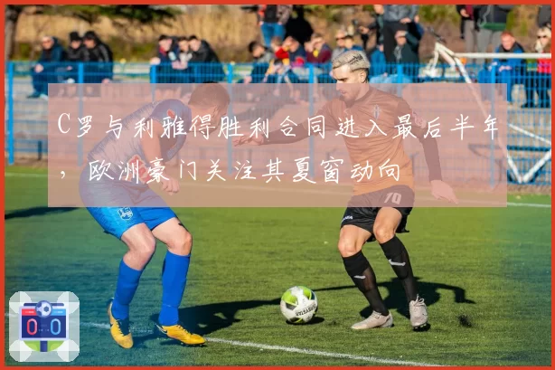 C罗与利雅得胜利合同进入最后半年，欧洲豪门关注其夏窗动向