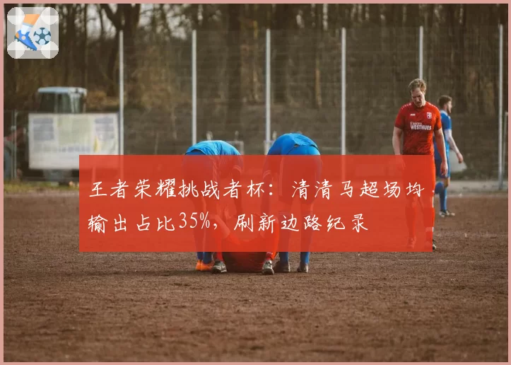 王者荣耀挑战者杯：清清马超场均输出占比35%，刷新边路纪录