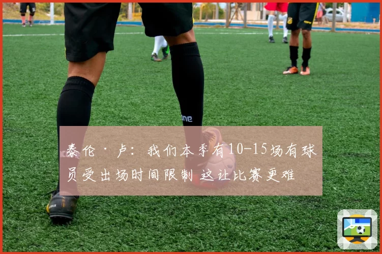 泰伦·卢:我们本季有10-15场有球员受出场时间限制 这让比赛更难