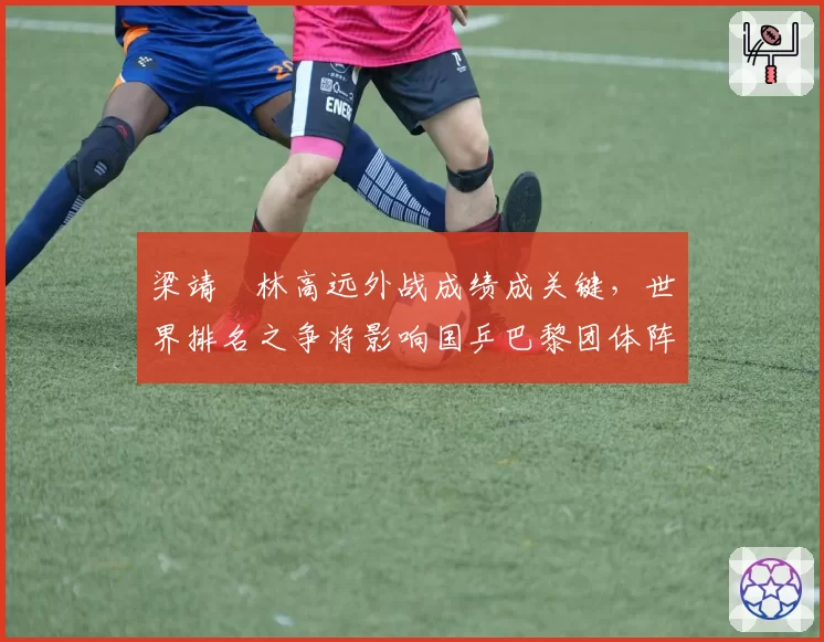 梁靖崑林高远外战成绩成关键，世界排名之争将影响国乒巴黎团体阵容