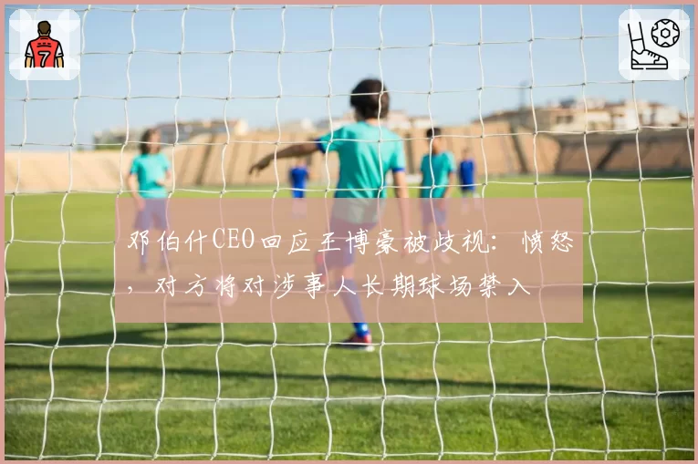 邓伯什CEO回应王博豪被歧视：愤怒，对方将对涉事人长期球场禁入