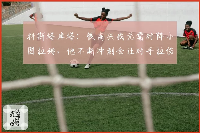 科斯塔库塔:很高兴我无需对阵小图拉姆,他不断冲刺会让对手拉伤