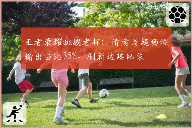 王者荣耀挑战者杯：清清马超场均输出占比35%，刷新边路纪录