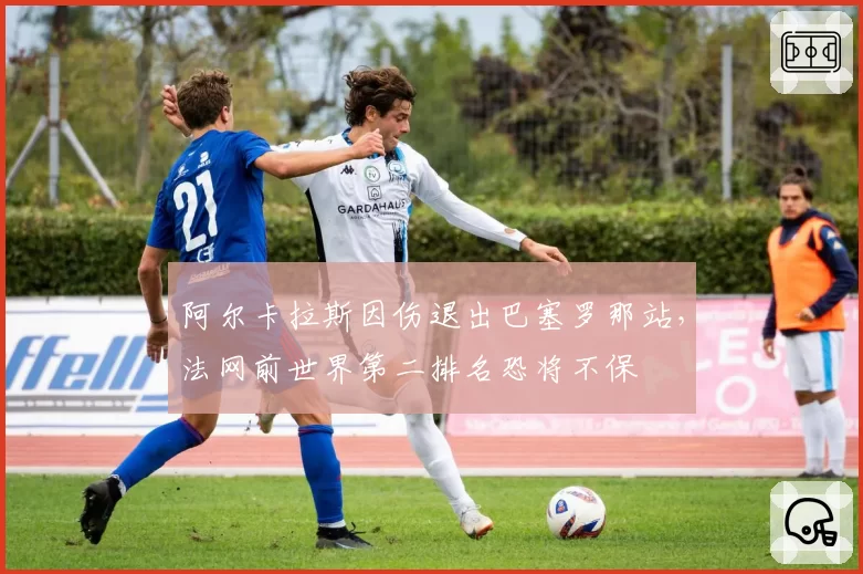 阿尔卡拉斯因伤退出巴塞罗那站,法网前世界第二排名恐将不保