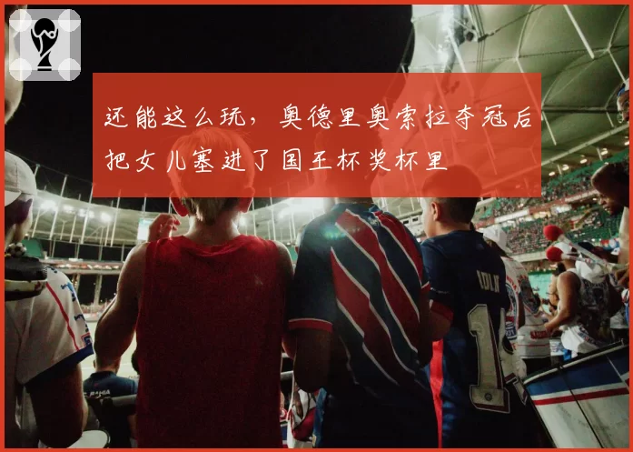 还能这么玩，奥德里奥索拉夺冠后把女儿塞进了国王杯奖杯里