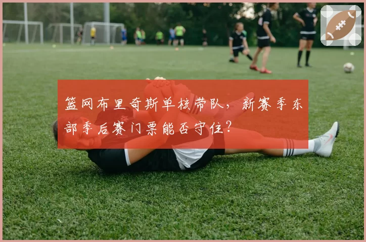 篮网布里奇斯单核带队，新赛季东部季后赛门票能否守住？