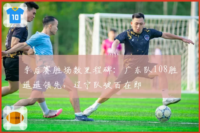 季后赛胜场数里程碑：广东队108胜遥遥领先，辽宁队破百在即