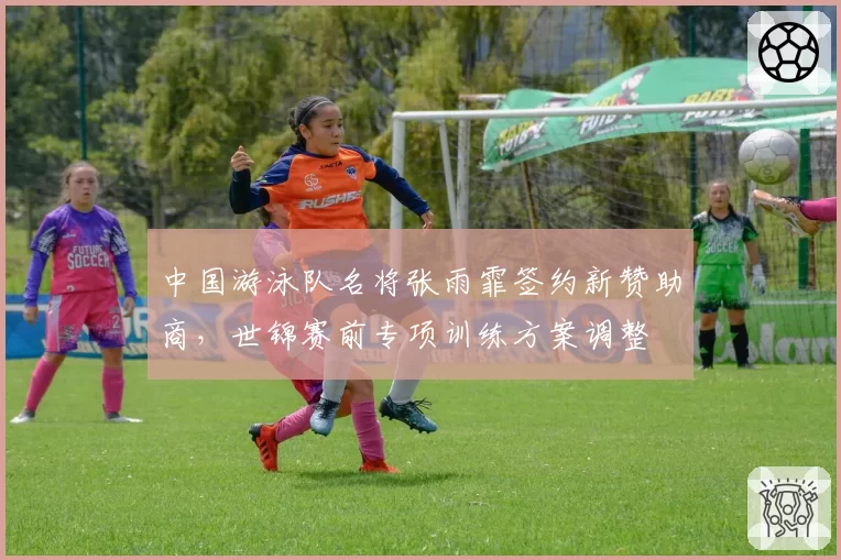 中国游泳队名将张雨霏签约新赞助商，世锦赛前专项训练方案调整