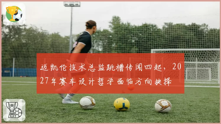 迈凯伦技术总监跳槽传闻四起，2027年赛车设计哲学面临方向抉择