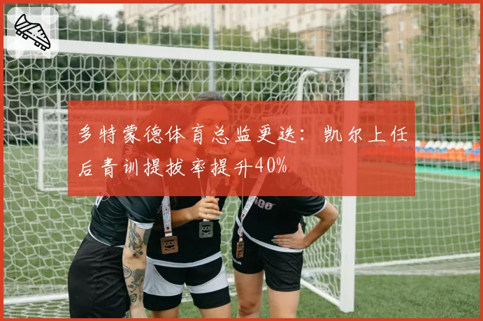 多特蒙德体育总监更迭:凯尔上任后青训提拔率提升40%