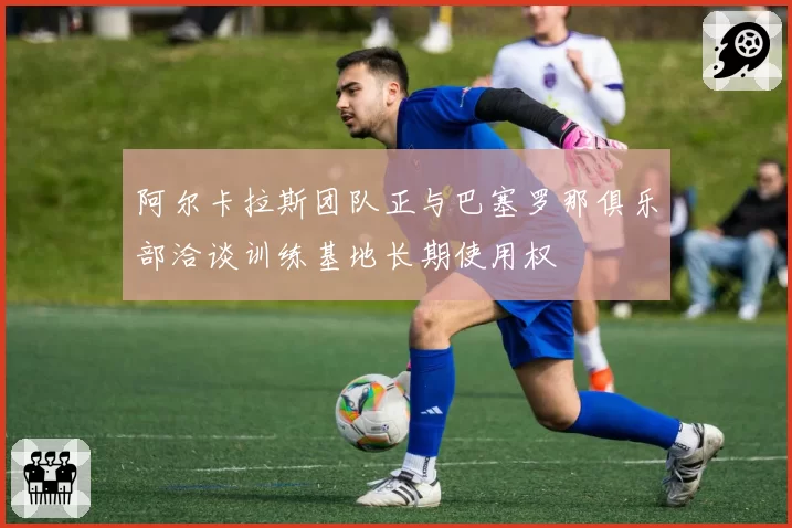 阿尔卡拉斯团队正与巴塞罗那俱乐部洽谈训练基地长期使用权