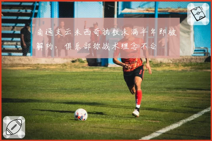 南通支云米西奇执教未满半年即被解约,俱乐部称战术理念不合