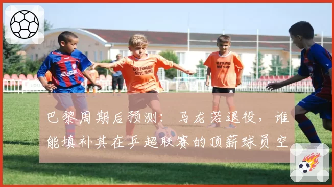 巴黎周期后预测：马龙若退役，谁能填补其在乒超联赛的顶薪球员空缺？