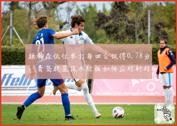 杨瀚森低位单打每回合仅得0.78分，青岛新星技术短板如何应对针对性防守？