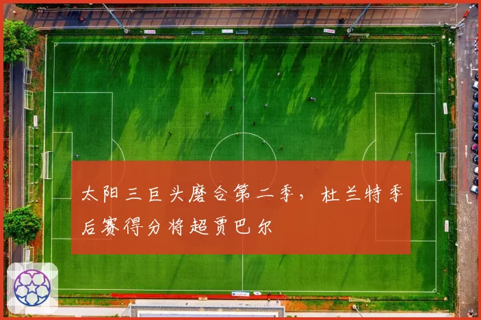太阳三巨头磨合第二季，杜兰特季后赛得分将超贾巴尔