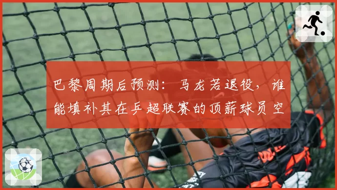 巴黎周期后预测：马龙若退役，谁能填补其在乒超联赛的顶薪球员空缺？