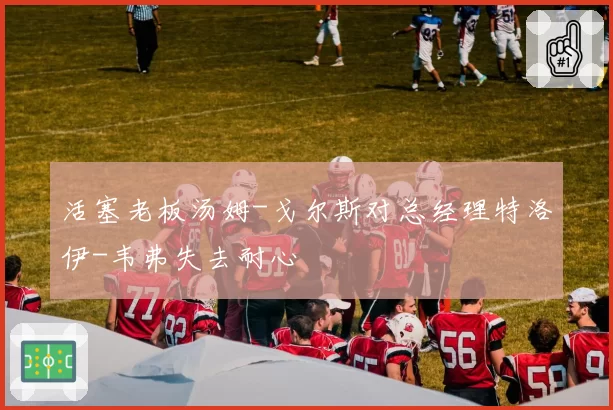 活塞老板汤姆-戈尔斯对总经理特洛伊-韦弗失去耐心