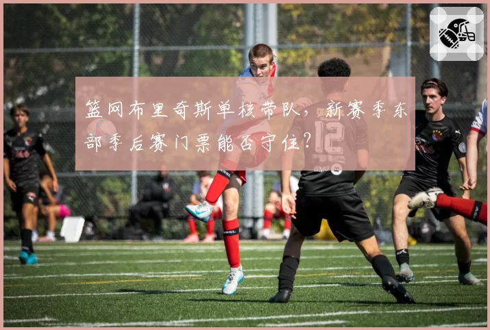 篮网布里奇斯单核带队，新赛季东部季后赛门票能否守住？