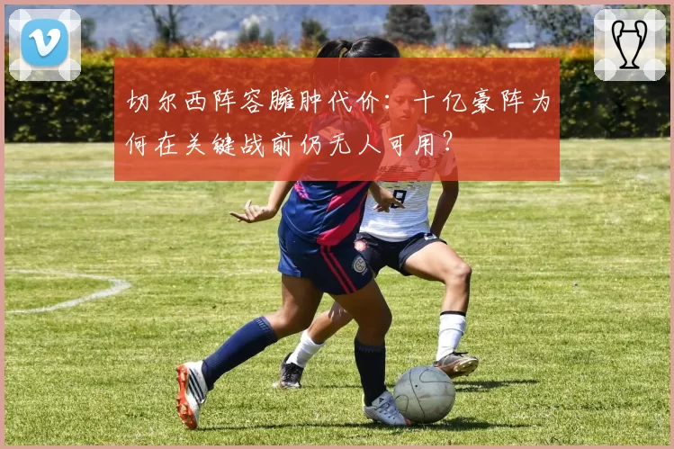 切尔西阵容臃肿代价：十亿豪阵为何在关键战前仍无人可用？
