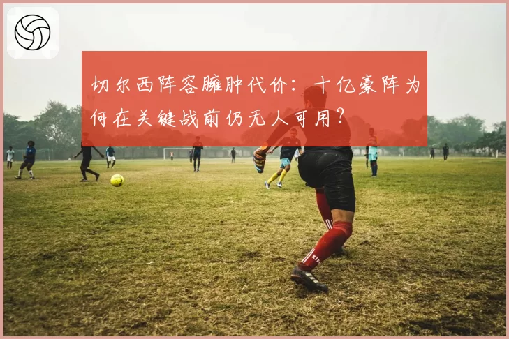 切尔西阵容臃肿代价：十亿豪阵为何在关键战前仍无人可用？