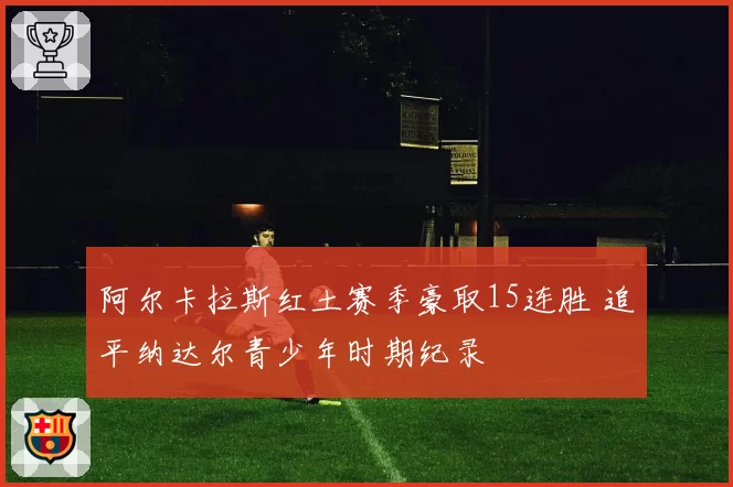 阿尔卡拉斯红土赛季豪取15连胜 追平纳达尔青少年时期纪录