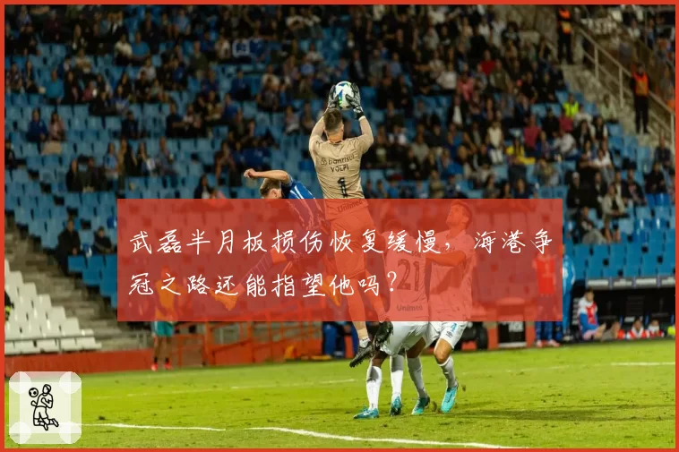 武磊半月板损伤恢复缓慢，海港争冠之路还能指望他吗？