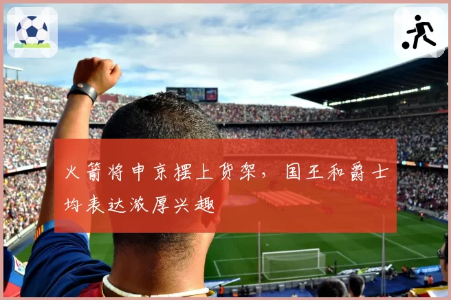 火箭将申京摆上货架，国王和爵士均表达浓厚兴趣