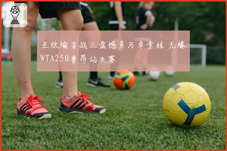王欣瑜苦战三盘憾负万卓索娃 无缘WTA250鲁昂站决赛