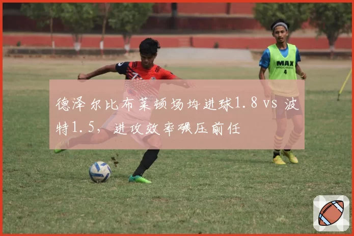 德泽尔比布莱顿场均进球1.8 vs 波特1.5，进攻效率碾压前任