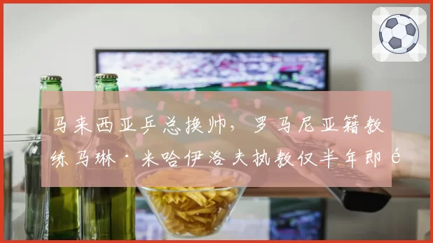 马来西亚乒总换帅，罗马尼亚籍教练马琳·米哈伊洛夫执教仅半年即遭解约