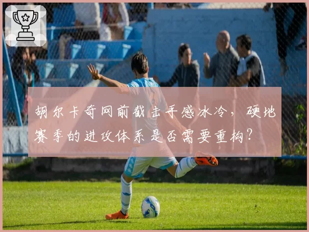 胡尔卡奇网前截击手感冰冷，硬地赛季的进攻体系是否需要重构？