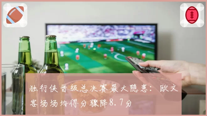 独行侠晋级总决赛最大隐患：欧文客场场均得分骤降8.7分