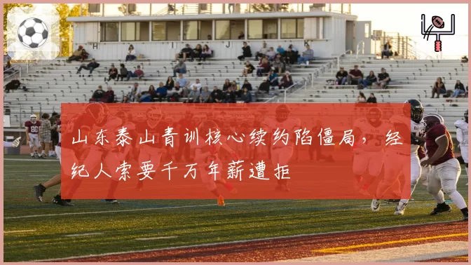 山东泰山青训核心续约陷僵局，经纪人索要千万年薪遭拒
