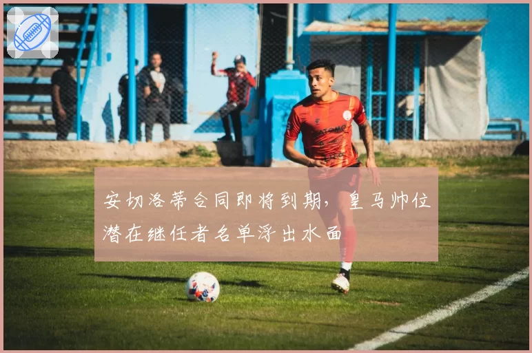 安切洛蒂合同即将到期，皇马帅位潜在继任者名单浮出水面