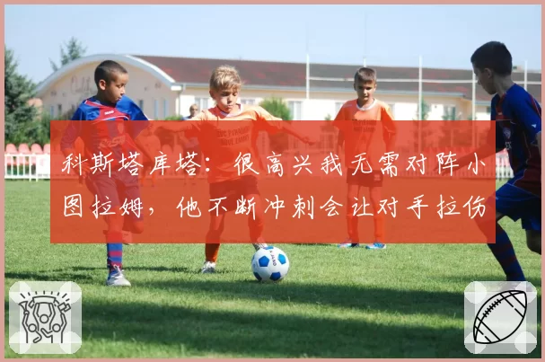 科斯塔库塔：很高兴我无需对阵小图拉姆，他不断冲刺会让对手拉伤