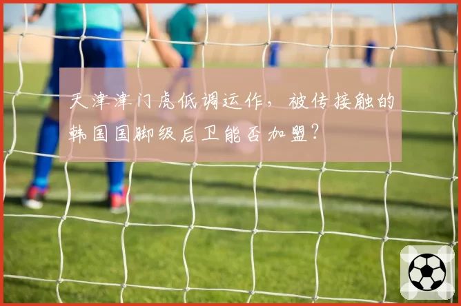 天津津门虎低调运作，被传接触的韩国国脚级后卫能否加盟？