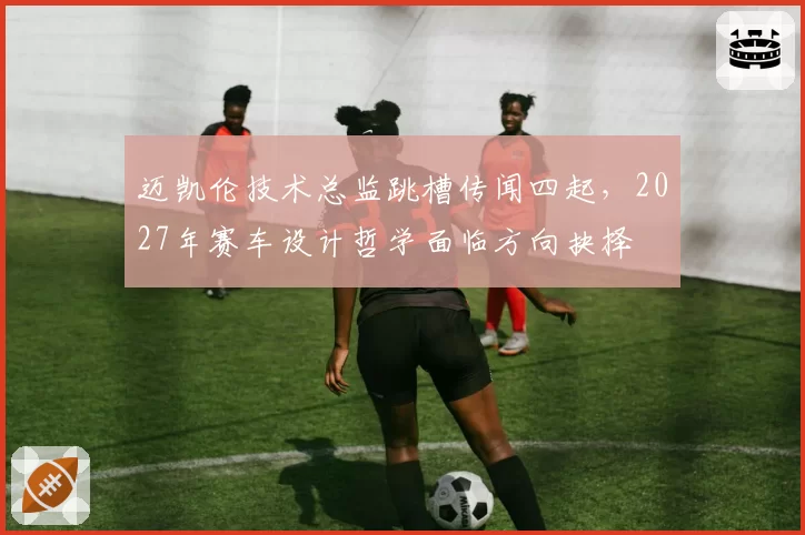 迈凯伦技术总监跳槽传闻四起，2027年赛车设计哲学面临方向抉择