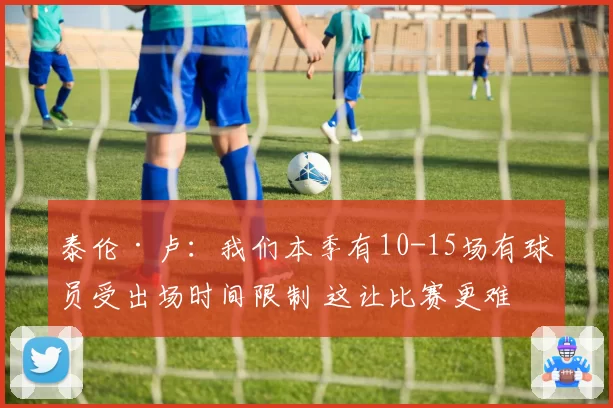 泰伦·卢:我们本季有10-15场有球员受出场时间限制 这让比赛更难