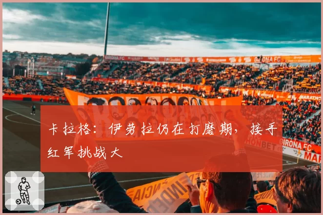 卡拉格：伊劳拉仍在打磨期，接手红军挑战大