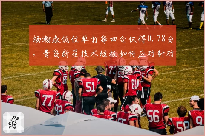 杨瀚森低位单打每回合仅得0.78分，青岛新星技术短板如何应对针对性防守？