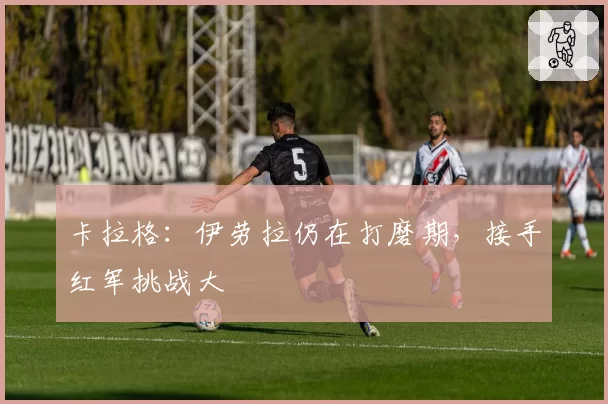 卡拉格：伊劳拉仍在打磨期，接手红军挑战大
