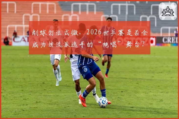 削球打法式微,2026世乒赛是否会成为该流派选手的“绝唱”舞台?