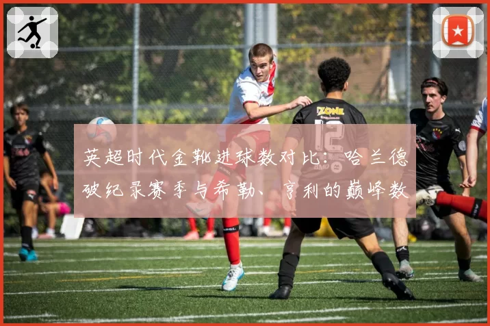 英超时代金靴进球数对比：哈兰德破纪录赛季与希勒、亨利的巅峰数据